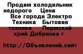 Продам холодильник недорого. › Цена ­ 15 000 - Все города Электро-Техника » Бытовая техника   . Пермский край,Добрянка г.